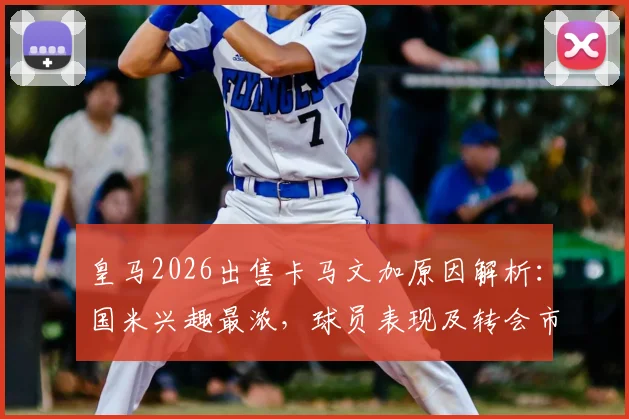 皇马2026出售卡马文加原因解析：国米兴趣最浓，球员表现及转会市场最新动态一览