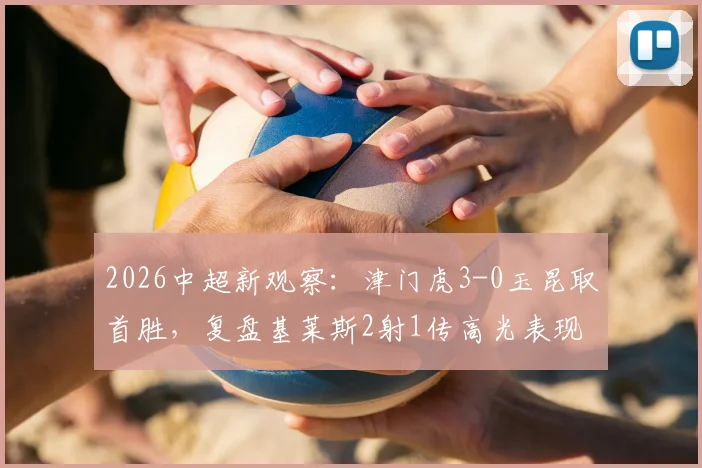 2026中超新观察：津门虎3-0玉昆取首胜，复盘基莱斯2射1传高光表现