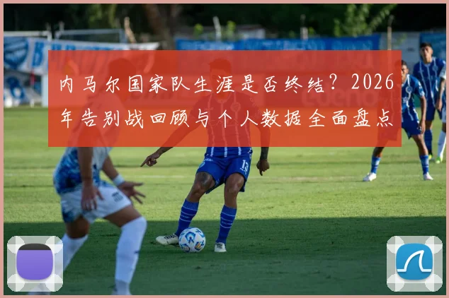 内马尔国家队生涯是否终结?2026年告别战回顾与个人数据全面盘点