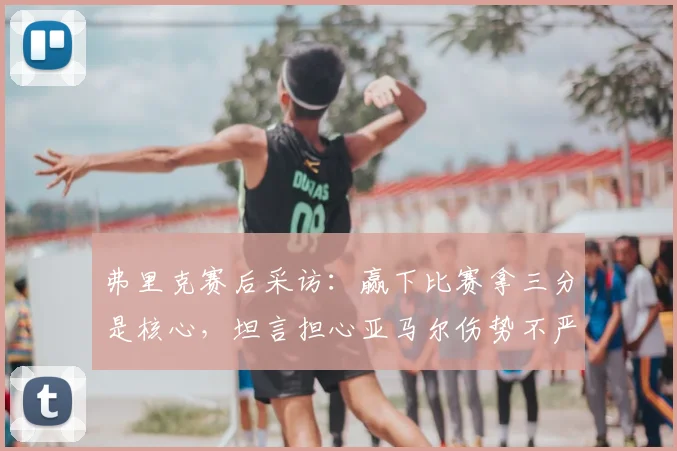 弗里克赛后采访：赢下比赛拿三分是核心，坦言担心亚马尔伤势不严重是好事