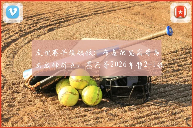 友谊赛半场战报:布基纳克离奇乌龙成转折点,墨西哥2026年暂2-1领先塞尔维亚