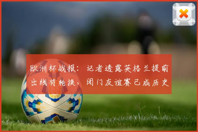 欧洲杯战报:记者透露英格兰提前出线将轮换,闭门友谊赛已成历史