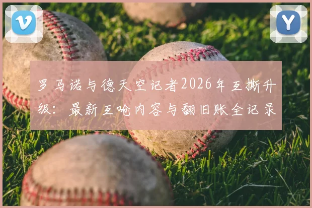 罗马诺与德天空记者2026年互撕升级:最新互呛内容与翻旧账全记录,欧洲足坛两大消息源为何闹翻