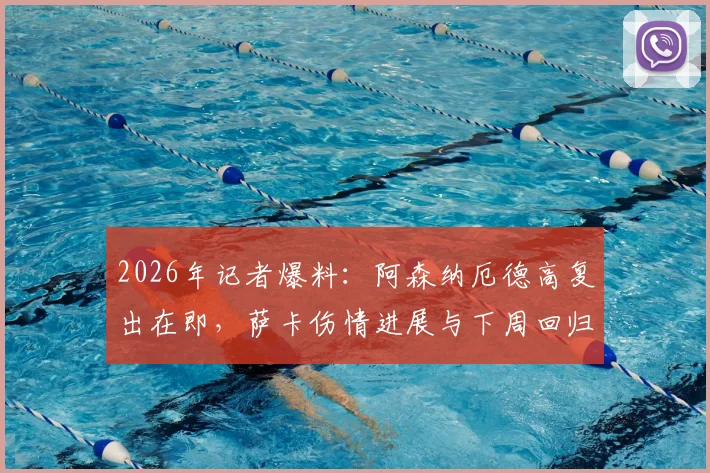 2026年记者爆料：阿森纳厄德高复出在即，萨卡伤情进展与下周回归希望分析