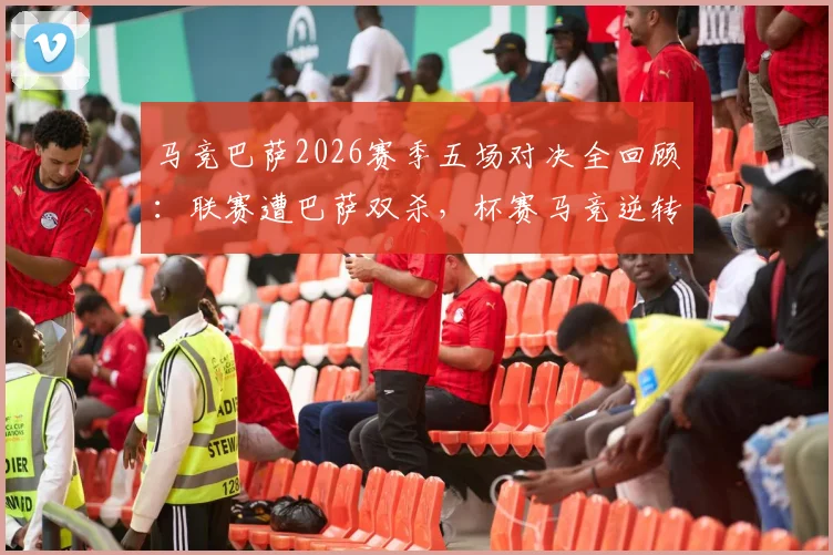 马竞巴萨2026赛季五场对决全回顾:联赛遭巴萨双杀,杯赛马竞逆转晋级之路