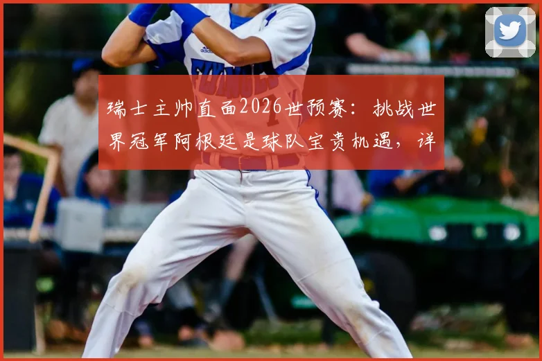 瑞士主帅直面2026世预赛：挑战世界冠军阿根廷是球队宝贵机遇，详解对手并非无懈可击之处