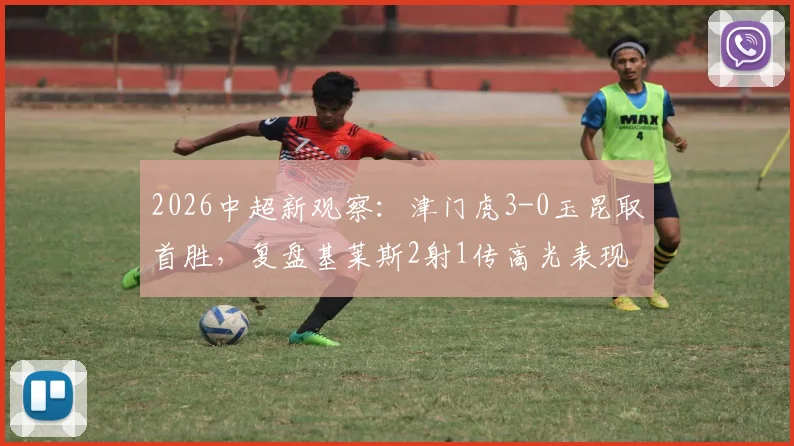 2026中超新观察:津门虎3-0玉昆取首胜,复盘基莱斯2射1传高光表现