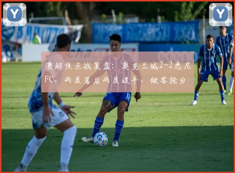 澳超焦点战复盘：奥克兰城2-2悉尼FC，两度落后两度追平，做客抢分展现顽强斗志