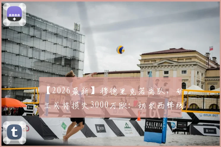 【2026最新】穆德里克若离队,矿工或将损失3000万欧:切尔西锋线危机与转会内幕分析