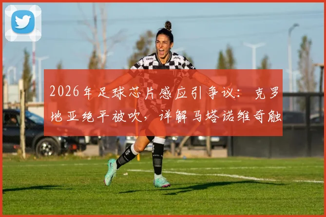 2026年足球芯片感应引争议：克罗地亚绝平被吹，详解马塔诺维奇触球与韦加被动触球规则