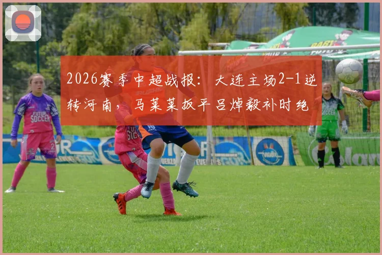 2026赛季中超战报:大连主场2-1逆转河南,马莱莱扳平吕焯毅补时绝杀