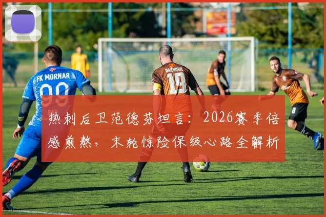热刺后卫范德芬坦言:2026赛季倍感煎熬,末轮惊险保级心路全解析