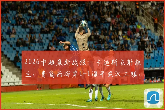 2026中超最新战报:卡迪斯点射救主,青岛西海岸1-1逼平武汉三镇,后者遭遇尴尬七连平_1