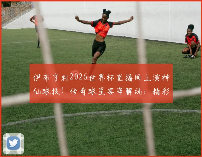 伊布亨利2026世界杯直播间上演神仙球技!传奇球星客串解说,精彩花絮全收录
