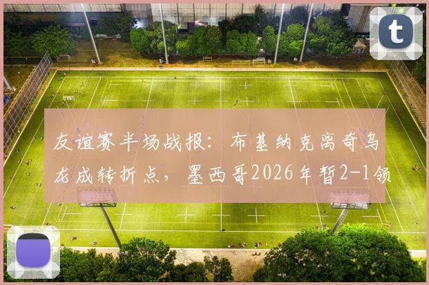 友谊赛半场战报：布基纳克离奇乌龙成转折点，墨西哥2026年暂2-1领先塞尔维亚