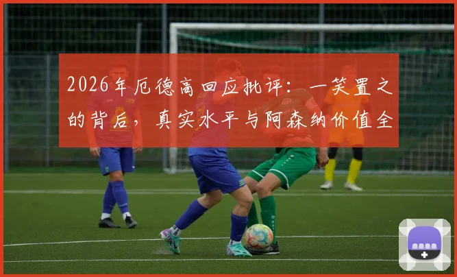 2026年厄德高回应批评：一笑置之的背后，真实水平与阿森纳价值全解析，球迷必看