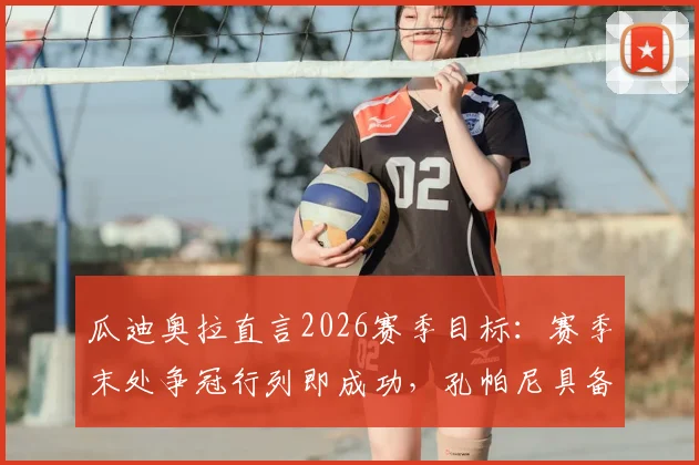 瓜迪奥拉直言2026赛季目标:赛季末处争冠行列即成功,孔帕尼具备未来执教曼城潜力